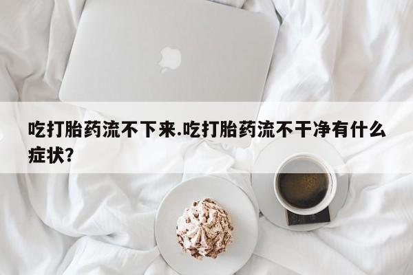 卖打胎药联系方式，吃打胎药流不下来.吃打胎药流不干净有什么症状？